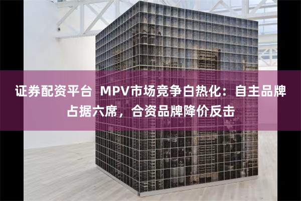 证券配资平台  MPV市场竞争白热化：自主品牌占据六席，合资品牌降价反击