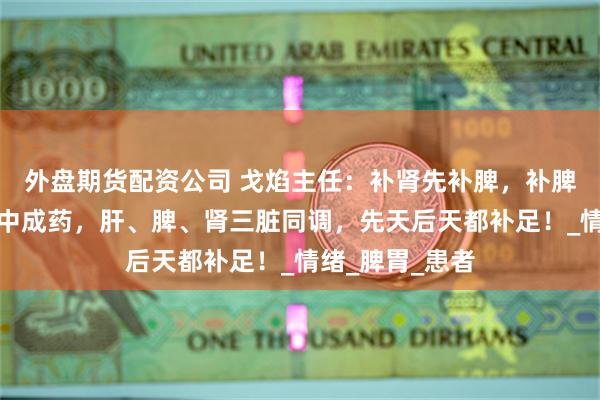 外盘期货配资公司 戈焰主任：补肾先补脾，补脾先疏肝！一个中成药，肝、脾、肾三脏同调，先天后天都补足！_情绪_脾胃_患者