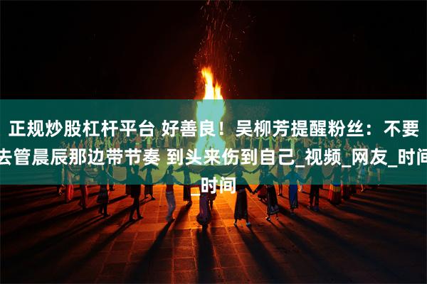 正规炒股杠杆平台 好善良！吴柳芳提醒粉丝：不要去管晨辰那边带节奏 到头来伤到自己_视频_网友_时间