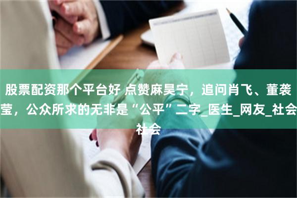 股票配资那个平台好 点赞麻昊宁，追问肖飞、董袭莹，公众所求的无非是“公平”二字_医生_网友_社会