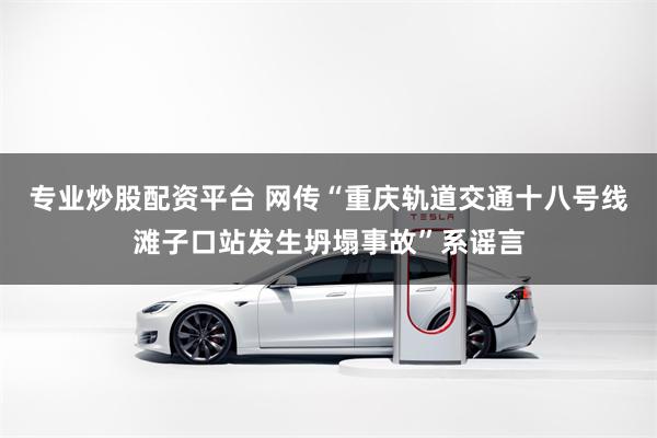 专业炒股配资平台 网传“重庆轨道交通十八号线滩子口站发生坍塌事故”系谣言