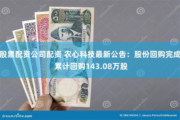 股票配资公司配资 农心科技最新公告：股份回购完成 累计回购143.08万股