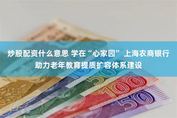 炒股配资什么意思 学在“心家园” 上海农商银行助力老年教育提质扩容体系建设
