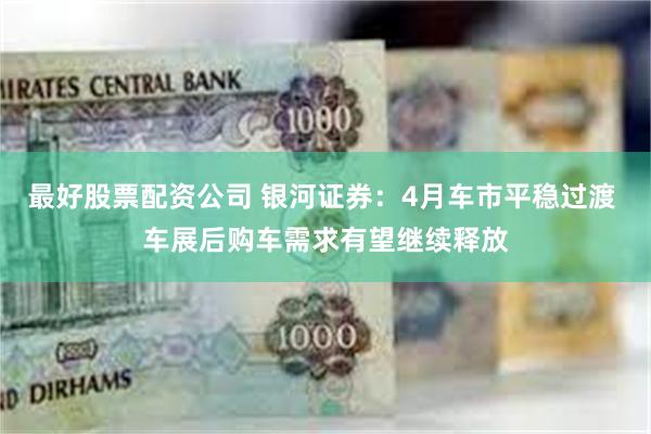 最好股票配资公司 银河证券：4月车市平稳过渡 车展后购车需求有望继续释放