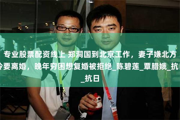 专业股票配资线上 郑洞国到北京工作，妻子嫌北方冷要离婚，晚年穷困想复婚被拒绝_陈碧莲_覃腊娥_抗日