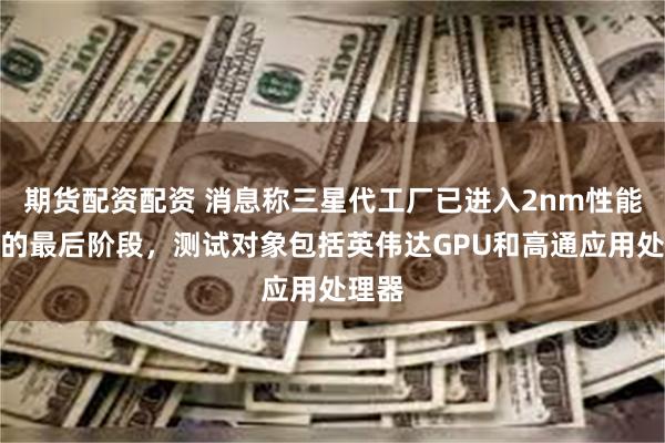 期货配资配资 消息称三星代工厂已进入2nm性能测试的最后阶段，测试对象包括英伟达GPU和高通应用处理器