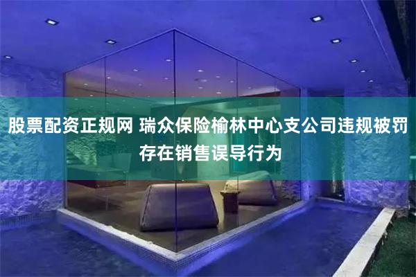 股票配资正规网 瑞众保险榆林中心支公司违规被罚 存在销售误导行为