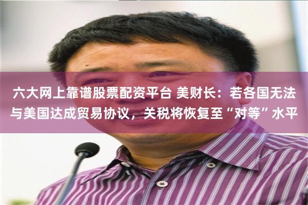 六大网上靠谱股票配资平台 美财长：若各国无法与美国达成贸易协议，关税将恢复至“对等”水平