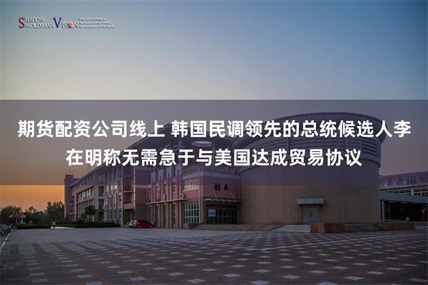 期货配资公司线上 韩国民调领先的总统候选人李在明称无需急于与美国达成贸易协议