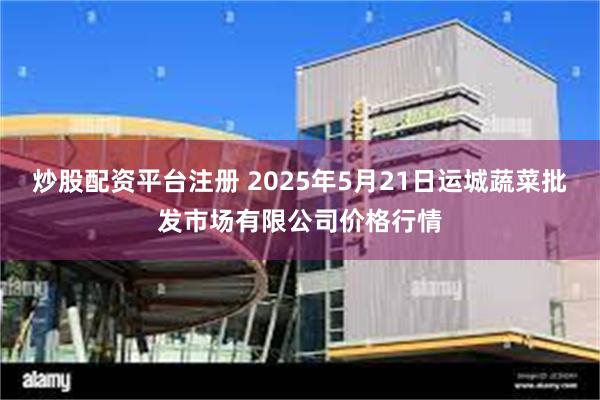 炒股配资平台注册 2025年5月21日运城蔬菜批发市场有限公司价格行情