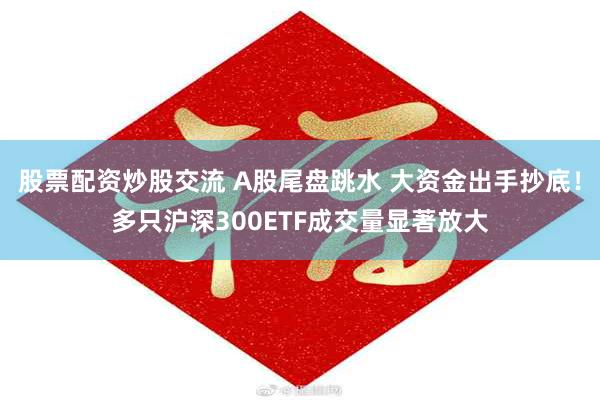 股票配资炒股交流 A股尾盘跳水 大资金出手抄底！多只沪深300ETF成交量显著放大