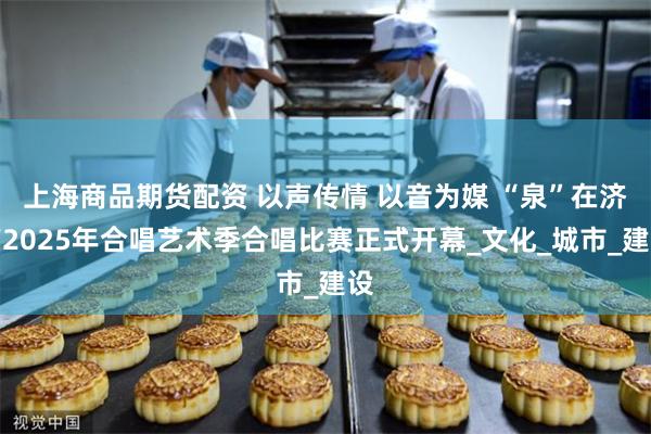 上海商品期货配资 以声传情 以音为媒 “泉”在济南2025年合唱艺术季合唱比赛正式开幕_文化_城市_建设