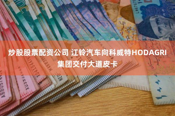 炒股股票配资公司 江铃汽车向科威特HODAGRI集团交付大道皮卡