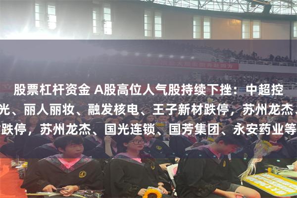 股票杠杆资金 A股高位人气股持续下挫：中超控股、尤夫股份、京华激光、丽人丽妆、融发核电、王子新材跌停，苏州龙杰、国光连锁、国芳集团、永安药业等跌幅靠前
