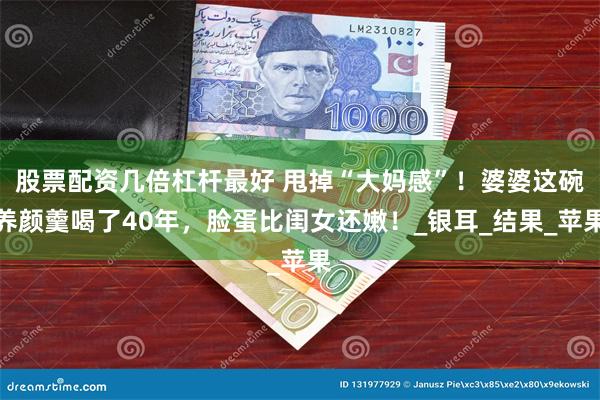 股票配资几倍杠杆最好 甩掉“大妈感”！婆婆这碗养颜羹喝了40年，脸蛋比闺女还嫩！_银耳_结果_苹果