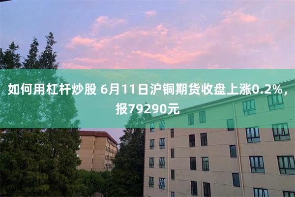如何用杠杆炒股 6月11日沪铜期货收盘上涨0.2%，报79290元