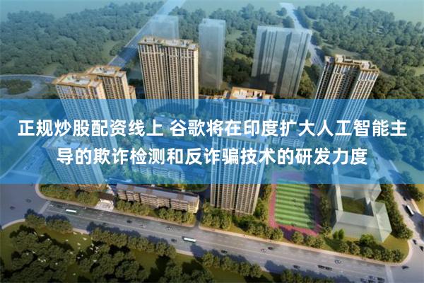 正规炒股配资线上 谷歌将在印度扩大人工智能主导的欺诈检测和反诈骗技术的研发力度