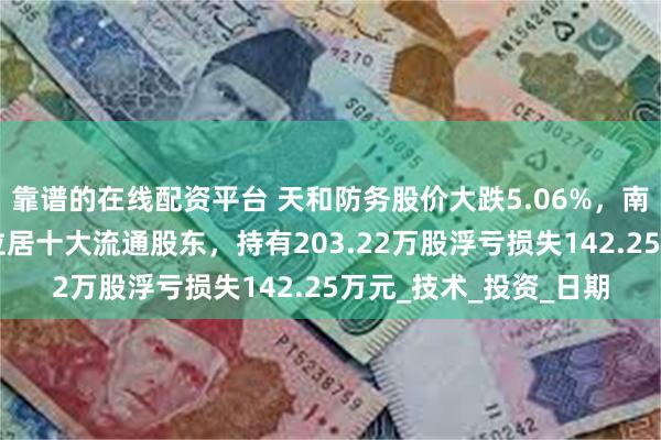 靠谱的在线配资平台 天和防务股价大跌5.06%，南方基金旗下1只基金位居十大流通股东，持有203.22万股浮亏损失142.25万元_技术_投资_日期