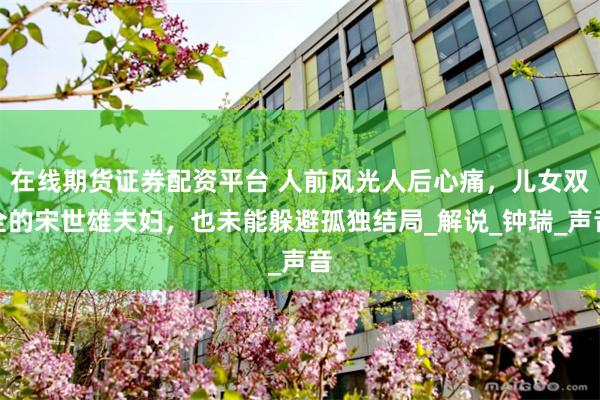 在线期货证券配资平台 人前风光人后心痛，儿女双全的宋世雄夫妇，也未能躲避孤独结局_解说_钟瑞_声音