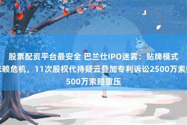 股票配资平台最安全 巴兰仕IPO迷雾：贴牌模式暗藏依赖危机，11次股权代持疑云叠加专利诉讼2500万索赔重压