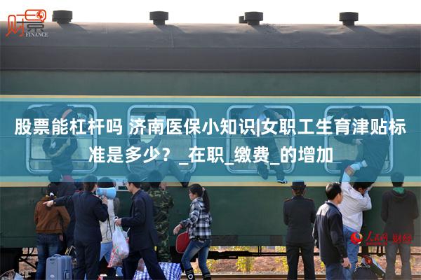 股票能杠杆吗 济南医保小知识|女职工生育津贴标准是多少？_在职_缴费_的增加