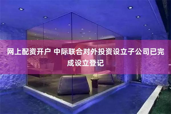 网上配资开户 中际联合对外投资设立子公司已完成设立登记