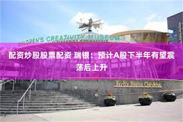 配资炒股股票配资 瑞银：预计A股下半年有望震荡后上升