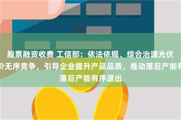 股票融资收费 工信部：依法依规、综合治理光伏行业低价无序竞争，引导企业提升产品品质，推动落后产能有序退出