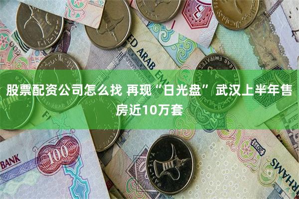 股票配资公司怎么找 再现“日光盘” 武汉上半年售房近10万套