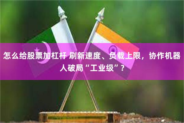 怎么给股票加杠杆 刷新速度、负载上限，协作机器人破局“工业级”？